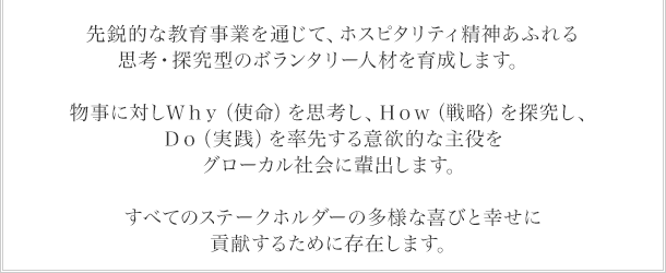 先鋭的な教育事業を通じて、ホスピタリティ精神あふれる思考・探究型のボランタリー人材を育成します。物事に対しＷｈｙ（使命）を思考し、Ｈｏｗ（戦略）を探究し、Ｄｏ（実践）を率先する意欲的な主役をグローカル社会に輩出します。すべてのステークホルダーの多様な喜びと幸せに貢献するために存在します。